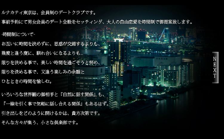 
ルナカティ東京は、会員制のデートクラブです。
事前予約にて男女会員のデート全般をセッティング、大人の自由恋愛を時間制で御提案致します。

-時間制について-
お互いに時間を決めずに、思惑が交錯するよりも、
幾度と逢う度に、馴れ合いになるよりも...
限りを決める事で、楽しい時間を過ごそうと努め、
限りを決める事で、又逢う楽しみの余韻と
ひとときの時間を愉しむ。

いろいろな世界観の御相手と「自然に話す関係」も、
「一線を引く事で気軽に話し合える関係」もあるはず。
引き出しをどのように開けるかは、貴方次第です。
そんな方々集う、小さな倶楽部です。

-当倶楽部について-
インターネットを通じて様々な地域から御予約を頂いております。
日本国内は北海道～沖縄は勿論、海外からも頂きます（出張の方々を軸に東京へ宿泊される方が多い様です）。
女性会員は20代～30代前半の方が多く、男性会員は30代～50代を軸に幅広くおられます。又、男性会員の
御職業は上場企業、外資系企業、自営業、公務員、医療関係、芸能界、政財界、その他多岐に渡ります。
当倶楽部は「小さな隠れ家的存在・安心感・気軽さ」をテーマに掲げ、
継続的に御愛顧頂く会員皆様のご意見・御予約により成り立っております。
新規の御客様は既会員皆様からの御紹介、このHPを何気なく御覧になり、
独特の雰囲気・表現に物珍しく問い合わせ～立ち寄れらる方もおられる様です。
（設立当初より御愛顧頂く会員の方々も多々おられます）
皆様にも様々な変わりゆく環境・状況がございますので、
私達は、いつまでも「又、逢う時は、変わらずの心」で、お問い合わせ・御予約をお待ちしております。

-Luna-Cuty-Tokyo-所在地について
男性会員の御入会は御予約初回時に
当倶楽部スタッフが事前にお伺いをし、
御入会手続きをさせて頂いております。
特別会員の皆様には営業届出書等を公開しておりますが、
大切な個人データ取扱い場所です故、誠に勝手ながら
一般公開は控えさせて頂いております。

当初より「気軽・安心感」をテーマに営業しております故、
ゆっくりとした流れの中、御依頼があればお受け致しますと、
小さく、マイペースに営業させて頂いております。

-営業許可・届出について-
ルナカティ東京は、東京都デートクラブ営業等の規制に関する条例
（平成9年東京都条例68号・第7条の1項の規定）により正式に届出手続きを済ませております。
営業届出受理番号：渋谷第17号　不当要求防止責任者講習：第30-08-088E号
御客様の御依頼は加入電話・メールアドレスにてお受け致します。
御入会手続きの際に、過去掲載紙面（広告）…営業届出書（コピー）、
女性会員簡易リスト等、参考資料ファイルをお見せしております。
当倶楽部は【登録制】にて、男女会員のデート全般を【時間制】にてセッティング致しております。
事前予約のセッティングに対し、トラブル・リスク回避のため、皆様にはお手数だとは思いますが、
御利用の際は「老クラブのシステムを把握・ご理解された上での御入会」をお願い致します。

-プライバシーとセキュリティについて-
会員皆様の御職業・御立場を十分理解した上で、
当倶楽部では個人情報に対するセキュリティに関しまして、
随時出来る限りの安全管理をしております。
又、個人のプライバシーを御心配・御懸念されるお客様は
御利用にあたり、当倶楽部ＨＰを閲覧された上で、
お気軽に御相談・御質問下さいませ。
（当倶楽部のルールを遵守する事をお勧め致します）

→ 個人情報の利用目的に関するお知らせ 「link」
→ デートクラブ営業届出書 「画像」

-御相手の女性会員について-
昼間のお仕事・学業と忙しい日々を過ごされている方々となります。
ＨＰ上に簡易データの表記はあっても、実際はセッティング可能日時がかなり限定される事が事実です。
御予約を頂いた際にタイミングが折り合わない場合は、諸理由を添えてセッティングをお断りしております。
（在籍しない方のレンタル写真、写真修正はございません）
出会いを望まれる方は多々おられますが、お互いに素人過ぎても、常識知らずでもいけないのでは？と
「ある程度のマナーの伝達」をいたしております（最後は本人の理解・表現力となります）。
営業時間も短く、ある程度形にこだわっております故、回転率で働く仕事感覚の方は在籍に至らない様です。
（＝風俗系の女性とは一線を介しているでしょう）
倶楽部在籍の女性会員は、ルールを守れる方、清潔感がある方、話をきちんと聞ける方を
最低条件とし「女性らしさ」を軸に「容姿・性格・マナー」を総合的に判断しております。
又、身分証コピーをお預かりし、入会契約書を締結しております。

-女性会員にも様々な思惑があるようです♪-
ドレスアップ・メイクアップして、知らない世界を除いてみたい。
誰にも接点のない方に会う＝日常からの解放と気分転換。
☆レストラン・ダイニングで、楽しい雰囲気を楽しみたい。
☆様々な宿泊先からの夜景、気分転換を楽しめる。
☆年齢の離れた男性に違う世界のいろいろな話が聞ける。
☆連絡先等を交換しない事で、トラブルを回避出来る.etc
当倶楽部のルールを男女会員皆様に遵守頂ければ、
それは結果「堅固な安心感」につながります。
（One For All…倶楽部は皆様共通の窓口です）
その旨、御理解頂ける事を心より望んでおります。

-セッティングの中継点として-
男女問わず、過ごされてきた環境・年齢による経験（価値観）の差、言葉使い、一般常識等は様々です。
色々なケースバイ、考え方を記載する事により当倶楽部の「質」と「調和」の維持を心掛けております。
又、システム・ルールをなるべくＨＰに公開し、男女会員皆様がお互いに遵守する事で
つまらないトラブル・懸念を払拭・回避出来れば幸いです（御利用にあたりＨＰは必ずお読み下さい）。
当倶楽部ＨＰの規約・注意事項・Note-Book・掲示板等の御確認により、望まれる時間の過ごし方、
御相手本人に直接言いづらい事等は当倶楽部が【中継点】として存在する事で男女会員同士
お互いに「安心感」をもって過ごせる様に努めさせて頂きます。この度の御縁、今回の何気ない接点から
気軽に御相談できる関係に成りえますと幸いです。又、倶楽部と必要以上に接点を持たない考え方も…
各々次第でございます。男女会員皆様の様々な御意見（思惑）、バランスを考えた営業システムの構築、
近年変わりゆくネット環境等…変化の対応にはトライ＆エラーの連続です。小さい倶楽部です故、
メリット／デメリットは確実に存在致します。試行錯誤を御愛顧頂いている会員皆様と歩み、
随時システムを変化させつつ、高級エスコート・会員制デートクラブ・ルナカティ東京は存在しております。

-御予約について-
御予約は基本【予約フォーム】より頂きます。
御依頼内容を確認し、お相手の女性会員へ
男性会員の個人情報は【伏せた形】にて
問いあわせ → セッティング調整となります。
女性会員には個別に問い合わせをいたします故、
御相手に【他の方の指名】はわかりません。
（お気軽に御相談・お問い合わせ下さい）
既会員の皆様の中には、足掛け数年以上の
お付き合い・御愛顧を頂いております。
