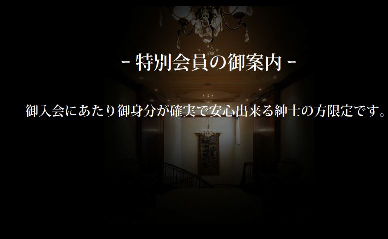 
-特別会員の御案内-
御入会にあたり御身分が確実で安心出来る紳士の方限定です。

◆メリット
・特別会員専用ページより女性会員の写真・詳細閲覧
・事前予約の優先的な御紹介
・特別会員優待料金
・特別-course-の御利用
　Long-Time-Course-（5H・8H.etc)
　Only-Date-Course（デートコース）
・新規女性会員の優先的な御紹介
・御自宅へのセッティング
・接待・御紹介のセッティング
・その他、御要望に対する御相談

◆参考
・会社・企業での接待セッティング
・パーティ形式の複数派遣
・各種パーティのコンパニオン業務
・東京を離れた形でのセッティング

ある程度のケースバイケースの対応が可能です。御利用されるにあたり、
後々のトラブルを懸念して【取り決めとルール】の打ち合わせが必要です。

会社・企業接待で接待相手の詳細を倶楽部へお知らせ頂き、担当の方より
女性アルバムから事前に御相手の御指名を頂いたり、英会話がＯＫな方、
お酒がＯＫな方、煙草はＮＧの方、こういう流れで～こういう形にしたいと
様々な御相談を頂きます。出来る範囲で調整させて頂きますので、
まずはお気軽にお問い合わせ下さいませ。
※営業（電話・メール）で御迷惑をおかけする事はございません。

◆Executive（エグゼクティブ）会員について
個人情報とセキュリティに関して、人一倍注意を払われる方には
代表による【堅固な情報の管理・取扱い】をさせて頂きます。
セッティングの都度、Executive会員のプライバシー保護の点を
女性会員へ伝達指導及び独自の方法で処理対応致します。
これらは当倶楽部代表自らが【すべて対応】致しますので、
申し訳ございませんが、現定数を設けさせて頂きます。
（気軽に御相談頂ける様、直通番号もお知らせ致します）
政財界・芸能界・スポーツ・格闘技・企業役員・その他.etc
御自身の立場や環境、仕事やプライベートが大きくなると共に、
このインターネット時代、仕事をする男性に風評や自己防衛は
さりげなく欠かす事の出来ないリスクコントロールとなります。

◆Executive（エグゼクティブ）会員について-余談-
勿論、倶楽部には【ある程度の営業年数と実績】がございます故、
リスクがあるというわけではございません。営業全般に関しまして、
毎年少しずつ変わる様々な環境、諸法令の【解釈基準】に対しても、
どのような判断がされるか？社会的風潮含めケースバイがある事は
…業種・職種問わず、世の中には多々あり御理解頂けると存じます。
又、日頃より、そのように考えております。
（例）ハード（電子化・監視機器の設置、少人数、講習会、その他…）
　　　ソフト（様々なケースバイを精査→適意判断／さりげなくWeb表示？）
【遊び心】と【さりげなく】を気にされる方、その部分を個人的に
【専任されたい方】は御検討下さい（気軽にお話をさせて頂きます）。
お問い合わせの方の中には、本人代理で秘書の方等が来られる場合がございます。
個人・法人・代理人含め、御相談・お問い合わせは随時お受けしておりますが、
出張説明の場合、費用として１万円を申し受けます。

御入会を心よりお待ちしております。